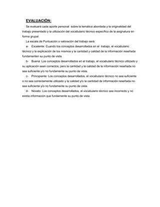 EVALUACIÓN:
Se evaluará cada aporte personal sobre la temática abordada y la originalidad del
trabajo presentado y la utilización del vocabulario técnico específico de la asignatura en
forma grupal.
La escala de Puntuación o valoración del trabajo será:
a-

Excelente: Cuando los conceptos desarrollados en el trabajo, el vocabulario

técnico y la explicación de los mismos y la cantidad y calidad de la información reseñada
fundamenten su punto de vista.
b-

Buena: Los conceptos desarrollados en el trabajo, el vocabulario técnico utilizado y

su aplicación sean correctos; pero la cantidad y la calidad de la información reseñada no
sea suficiente y/o no fundamente su punto de vista.
c-

Principiante: Los conceptos desarrollados, el vocabulario técnico no sea suficiente

o no sea correctamente utilizado y la calidad y/o la cantidad de información reseñada no
sea suficiente y/o no fundamente su punto de vista.
d-

Novato: Los conceptos desarrollados, el vocabulario técnico sea incorrecto y no

exista información que fundamente su punto de vista.

 