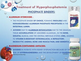 • ALUMINUM HYDROXIDE :
• THE PHOSPHATE BINDER OF CHOICE, FORMING INSOLUBLE AND
NONABSORBABLE ALUMINUM PHOSPHATE PRECIPITATES IN THE
INTESTINAL LUMEN.
• AVOIDED DUE TO ALUMINUM INTOXICATION DUE TO THE GRADUAL
TISSUE ACCUMULATION OF ABSORBED ALUMINUM , IN THE BONE,
SKELETAL MUSCLE, AND THE CENTRAL NERVOUS SYSTEM (CNS), LEADING
TO VITAMIN D-RESISTANT OSTEOMALACIA; A REFRACTORY,
MICROCYTIC ANEMIA; BONE AND MUSCLE PAIN; AND DEMENTIA.
• MAGNESIUM-CONTAINING ANTACIDS:
• AVOIDED IN PATIENTS WITH KIDNEY DYSFUNCTION BECAUSE OF THE
RISK OF HYPERMAGNESEMIA AND THE DEVELOPMENT OF DIARRHEA.
5/23/2014Rehab Rayan & Doaa Hegy 22
 