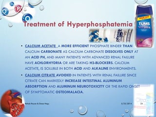 • CALCIUM ACETATE A MORE EFFICIENT PHOSPHATE BINDER THAN
CALCIUM CARBONATE AS CALCIUM CARBONATE DISSOLVES ONLY AT
AN ACID PH, AND MANY PATIENTS WITH ADVANCED RENAL FAILURE
HAVE ACHLORHYDRIA OR ARE TAKING H2-BLOCKERS. CALCIUM
ACETATE, IS SOLUBLE IN BOTH ACID AND ALKALINE ENVIRONMENTS.
• CALCIUM CITRATE AVOIDED IN PATIENTS WITH RENAL FAILURE SINCE
CITRATE CAN MARKEDLY INCREASE INTESTINAL ALUMINUM
ABSORPTION AND ALUMINUM NEUROTOXICITY OR THE RAPID ONSET
OF SYMPTOMATIC OSTEOMALACIA.
5/23/2014Rehab Rayan & Doaa Hegy 24
 