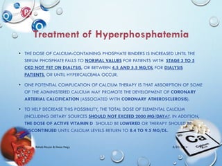 • THE DOSE OF CALCIUM-CONTAINING PHOSPHATE BINDERS IS INCREASED UNTIL THE
SERUM PHOSPHATE FALLS TO NORMAL VALUES FOR PATIENTS WITH STAGE 3 TO 5
CKD NOT YET ON DIALYSIS, OR BETWEEN 4.5 AND 5.5 MG/DL FOR DIALYSIS
PATIENTS, OR UNTIL HYPERCALCEMIA OCCUR.
• ONE POTENTIAL COMPLICATION OF CALCIUM THERAPY IS THAT ABSORPTION OF SOME
OF THE ADMINISTERED CALCIUM MAY PROMOTE THE DEVELOPMENT OF CORONARY
ARTERIAL CALCIFICATION (ASSOCIATED WITH CORONARY ATHEROSCLEROSIS).
• TO HELP DECREASE THIS POSSIBILITY, THE TOTAL DOSE OF ELEMENTAL CALCIUM
(INCLUDING DIETARY SOURCES SHOULD NOT EXCEED 2000 MG/DAYAY. IN ADDITION,
THE DOSE OF ACTIVE VITAMIN D SHOULD BE LOWERED OR THERAPY SHOULD BE
DISCONTINUED UNTIL CALCIUM LEVELS RETURN TO 8.4 TO 9.5 MG/DL.
5/23/2014Rehab Rayan & Doaa Hegy 25
 