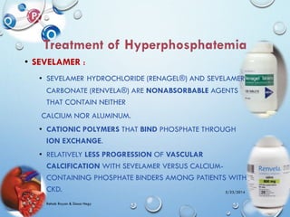 • SEVELAMER :
• SEVELAMER HYDROCHLORIDE (RENAGEL®) AND SEVELAMER
CARBONATE (RENVELA®) ARE NONABSORBABLE AGENTS
THAT CONTAIN NEITHER
CALCIUM NOR ALUMINUM.
• CATIONIC POLYMERS THAT BIND PHOSPHATE THROUGH
ION EXCHANGE.
• RELATIVELY LESS PROGRESSION OF VASCULAR
CALCIFICATION WITH SEVELAMER VERSUS CALCIUM-
CONTAINING PHOSPHATE BINDERS AMONG PATIENTS WITH
CKD. 5/23/2014
Rehab Rayan & Doaa Hegy
28
 