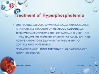 • ONE PROBLEM ASSOCIATED WITH SEVELAMER HYDROCHLORIDE
IS THE POSSIBLE INDUCTION OF METABOLIC ACIDOSIS. SO,
SEVELAMER CARBONATE HAS BEEN DEVELOPED. IT IS LIKELY THAT
IT WILL BECOME THE PREFERRED BINDER IN THIS CLASS, BUT THESE
AGENTS APPEAR TO BE EQUIVALENT IN THEIR ABILITY TO
CONTROL PHOSPHATE LEVELS.
• SEVELAMER IS MUCH MORE EXPENSIVE THAN CALCIUM-BASED
PHOSPHATE BINDERS
5/23/2014Rehab Rayan & Doaa Hegy 29
 