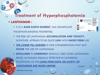 • LANTHANUM :
• IT IS A RARE EARTH ELEMENT, HAS SIGNIFICANT
PHOSPHATE-BINDING PROPERTIES.
• THE RISK OF LANTHANUM ACCUMULATION AND TOXICITY,
HOWEVER, APPEARS TO BE QUITE LOW WITH SHORT-TERM USE.
• THE LOWER PILL BURDEN IS ONE CONSIDERATION THAT MAY
FAVOR THE USE OF LANTHANUM.
• SEVELAMER IS COMMONLY INITIALLY USED OVER LANTHANUM
SINCE, ALTHOUGH EQUALLY EFFECTIVE IN LOWERING
PHOSPHATE, AS THE LONG-TERM DATA ON SAFETY OF
LANTHANUM ARE MORE LIMITED. 5/23/2014
Rehab Rayan & Doaa Hegy
30
 