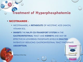 • NICOTINAMIDE :
• NICOTINAMIDE, A METABOLITE OF NICOTINIC ACID (NIACIN,
VITAMIN B3).
• INHIBITS THE NA/PI CO-TRANSPORT SYSTEM IN THE
GASTROINTESTINAL TRACT AND KIDNEYS AND MAY BE
EFFECTIVE IN LOWERING PHOSPHATE LEVELS IN DIALYSIS
PATIENTS BY REDUCING GASTROINTESTINAL TRACT PHOSPHATE
ABSORPTION.
5/23/2014Rehab Rayan & Doaa Hegy 32
 