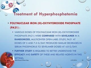 • POLYNUCLEAR IRON (III)-OXYHYDROXIDE PHOSPHATE
(PA21) :
• VARIOUS DOSES OF POLYNUCLEAR IRON (III)-OXYHYDROXIDE
PHOSPHATE (PA21) WERE COMPARED WITH SEVELAMER IN A
RANDOMIZED, MULTICENTER OPEN-LABEL STUDY, PA21 AT
DOSES OF 5 AND 7.5 G/DAY PRODUCED SIMILAR DECREASES IN
SERUM PHOSPHORUS TO SEVELAMER DOSED AT 4.8 G/DAY.
• FURTHER STUDY IS REQUIRED TO BETTER UNDERSTAND THE
EFFICACY AND SAFETY OF THESE AND RELATED AGENTS IN THIS
SETTING.
5/23/2014Rehab Rayan & Doaa Hegy 33
 