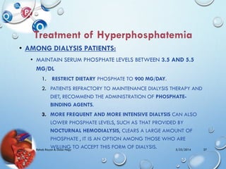 • AMONG DIALYSIS PATIENTS:
• MAINTAIN SERUM PHOSPHATE LEVELS BETWEEN 3.5 AND 5.5
MG/DL
1. RESTRICT DIETARY PHOSPHATE TO 900 MG/DAY.
2. PATIENTS REFRACTORY TO MAINTENANCE DIALYSIS THERAPY AND
DIET, RECOMMEND THE ADMINISTRATION OF PHOSPHATE-
BINDING AGENTS.
3. MORE FREQUENT AND MORE INTENSIVE DIALYSIS CAN ALSO
LOWER PHOSPHATE LEVELS, SUCH AS THAT PROVIDED BY
NOCTURNAL HEMODIALYSIS, CLEARS A LARGE AMOUNT OF
PHOSPHATE , IT IS AN OPTION AMONG THOSE WHO ARE
WILLING TO ACCEPT THIS FORM OF DIALYSIS. 5/23/2014Rehab Rayan & Doaa Hegy 37
 