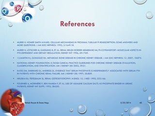 • MURER H. HOMER SMITH AWARD. CELLULAR MECHANISMS IN PROXIMAL TUBULAR PI REABSORPTION: SOME ANSWERS AND
MORE QUESTIONS. J AM SOC NEPHROL 1992; 2:1649.18.
• MURER H, LÖTSCHER M, KAISSLING B, ET AL. RENAL BRUSH BORDER MEMBRANE NA/PI-COTRANSPORT: MOLECULAR ASPECTS IN
PTH-DEPENDENT AND DIETARY REGULATION. KIDNEY INT 1996; 49:1769.
• 12.MARTIN KJ, GONZÁLEZ EA. METABOLIC BONE DISEASE IN CHRONIC KIDNEY DISEASE. J AM SOC NEPHROL 12. 2007; 18:875.
• NATIONAL KIDNEY FOUNDATION. K/DOQI CLINICAL PRACTICE GUIDELINES FOR CHRONIC KIDNEY DISEASE: EVALUATION,
CLASSIFICATION, AND STRATIFICATION. AM J KIDNEY DIS 2002; 39:S1.
• KATES DM, SHERRARD DJ, ANDRESS DL. EVIDENCE THAT SERUM PHOSPHATE IS INDEPENDENTLY ASSOCIATED WITH SERUM PTH
IN PATIENTS WITH CHRONIC RENAL FAILURE. AM J KIDNEY DIS 1997; 30:809.
• HRUSKA KA, TEITELBAUM SL. RENAL OSTEODYSTROPHY. N ENGL 15. J MED 1995; 333:166.
• FOURNIER A, MORINIÈRE P, BEN HAMIDA F, ET AL. USE OF ALKALINE CALCIUM SALTS AS PHOSPHATE BINDER IN UREMIC
PATIENTS. KIDNEY INT SUPPL 1992; 38:S50.
5/23/2014Rehab Rayan & Doaa Hegy 40
 