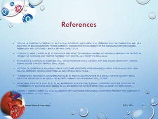• STEVENS LA, DJURDJEV O, CARDEW S, ET AL. CALCIUM, PHOSPHATE, AND PARATHYROID HORMONE LEVELS IN COMBINATION AND AS A
FUNCTION OF DIALYSIS DURATION PREDICT MORTALITY: EVIDENCE FOR THE COMPLEXITY OF THE ASSOCIATION BETWEEN MINERAL
METABOLISM AND OUTCOMES. J AM SOC NEPHROL 2004; 15:770.
• YOUNG EW, AKIBA T, ALBERT JM, ET AL. MAGNITUDE AND IMPACT OF ABNORMAL MINERAL METABOLISM IN HEMODIALYSIS PATIENTS IN
THE DIALYSIS OUTCOMES AND PRACTICE PATTERNS STUDY (DOPPS). AM J KIDNEY DIS 2004; 44:34.
• KESTENBAUM B, SAMPSON JN, RUDSER KD, ET AL. SERUM PHOSPHATE LEVELS AND MORTALITY RISK AMONG PEOPLE WITH CHRONIC
KIDNEY DISEASE. J AM SOC NEPHROL 2005; 16:520.
• KOVESDY CP, ANDERSON JE, KALANTAR-ZADEH K. OUTCOMES ASSOCIATED WITH SERUM PHOSPHORUS LEVEL IN MALES WITH NON-
DIALYSIS DEPENDENT CHRONIC KIDNEY DISEASE. CLIN NEPHROL 2010; 73:268.
• VOORMOLEN N, NOORDZIJ M, GROOTENDORST DC, ET AL. HIGH PLASMA PHOSPHATE AS A RISK FACTOR FOR DECLINE IN RENAL
FUNCTION AND MORTALITY IN PRE-DIALYSIS PATIENTS. NEPHROL DIAL TRANSPLANT 2007; 22:2909.
• MEHROTRA R, PERALTA CA, CHEN SC, ET AL. NO INDEPENDENT ASSOCIATION OF SERUM PHOSPHORUS WITH RISK FOR DEATH OR
PROGRESSION TO END-STAGE RENAL DISEASE IN A LARGE SCREEN FOR CHRONIC KIDNEY DISEASE. KIDNEY INT 2013; 84:989.
• MENON V, GREENE T, PEREIRA AA, ET AL. RELATIONSHIP OF PHOSPHORUS AND CALCIUM-PHOSPHORUS PRODUCT WITH MORTALITY IN
CKD. AM J KIDNEY DIS 2005; 46:455.
5/23/2014Rehab Rayan & Doaa Hegy 42
 
