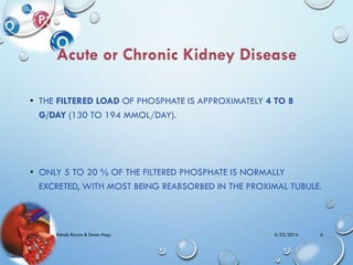 • THE FILTERED LOAD OF PHOSPHATE IS APPROXIMATELY 4 TO 8
G/DAY (130 TO 194 MMOL/DAY).
• ONLY 5 TO 20 % OF THE FILTERED PHOSPHATE IS NORMALLY
EXCRETED, WITH MOST BEING REABSORBED IN THE PROXIMAL TUBULE.
5/23/2014Rehab Rayan & Doaa Hegy 6
 