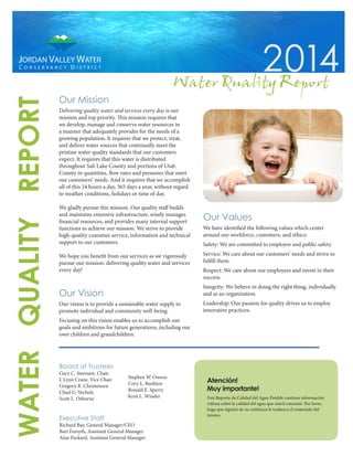Our Mission
Delivering quality water and services every day is our
mission and top priority. This mission requires that
we develop, manage and conserve water resources in
a manner that adequately provides for the needs of a
growing population. It requires that we protect, treat,
and deliver water sources that continually meet the
pristine water quality standards that our customers
expect. It requires that this water is distributed
throughout Salt Lake County and portions of Utah
County in quantities, flow rates and pressures that meet
our customers’ needs. And it requires that we accomplish
all of this 24 hours a day, 365 days a year, without regard
to weather conditions, holidays or time of day.
We gladly pursue this mission. Our quality staff builds
and maintains extensive infrastructure, wisely manages
financial resources, and provides many internal support
functions to achieve our mission. We strive to provide
high-quality customer service, information and technical
support to our customers.
We hope you benefit from our services as we vigorously
pursue our mission: delivering quality water and services
every day!
Our Vision
Our vision is to provide a sustainable water supply to
promote individual and community well-being.
Focusing on this vision enables us to accomplish our
goals and ambitions for future generations, including our
own children and grandchildren.
Our Values
We have identified the following values which center
around our workforce, customers, and ethics:
Safety: We are committed to employee and public safety.
Service: We care about our customers’ needs and strive to
fulfill them.
Respect: We care about our employees and invest in their
success.
Integrity: We believe in doing the right thing, individually
and as an organization.
Leadership: Our passion for quality drives us to employ
innovative practices.
Board of Trustees
Gary C. Swensen, Chair
J. Lynn Crane, Vice Chair
Gregory R. Christensen
Chad G. Nichols
Scott L. Osborne
Stephen W. Owens
Cory L. Rushton
Ronald E. Sperry
Kent L. Winder
Executive Staff
Richard Bay, General Manager/CEO
Bart Forsyth, Assistant General Manager
Alan Packard, Assistant General Manager
Atención!
Muy importante!
Este Reporte de Calidad del Agua Potable contiene información
valiosa sobre la calidad del agua que usted consume. Por favor,
haga que alguien de su confianza le traduzca el contenido del
mismo.
2014
WATERQUALITYREPORT
Water QualityReport
 
