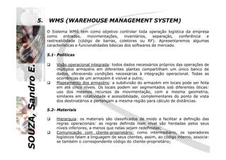 SOUZA,SandroE.
5. WMS (WAREHOUSE MANAGEMENT SYSTEM)
O Sistema WMS tem como objetivo controlar toda operação logística da empresa
como entradas, movimentações, inventários, separação, conferência e
rastreabilidade (código de barras, coletores ou RF). Apresentaremos algumas
características e funcionalidades básicas dos softwares de mercado.
5.1- Políticas
Visão operacional integrada: todos dados necessários próprios das operações de
múltiplos armazéns em diferentes plantas compartilham um único banco de
dados, oferecendo condições necessárias à integração operacional. Todas as
ocorrências de um armazém é visível a outro;
SOUZA,SandroE.
ocorrências de um armazém é visível a outro;
Mapeamento dos armazéns: a subdivisão do armazém em locais pode ser feita
em até cinco níveis. Os locais podem ser segmentados sob diferentes óticas:
uso dos mesmos recursos de movimentação, com a mesma geometria,
similares em rotatividade e acessibilidade, complementares do ponto de vista
dos destinatários e pertençam a mesma região para cálculo de distâncias.
5.2- Materiais
Hierarquia: os materiais são classificados de modo a facilitar a definição das
regras operacionais: as regras definida num nível são herdadas pelos seus
níveis inferiores, a menos que nelas sejam redefinidas;
Comunicação com cliente-proprietário: como intermediário, os operadores
logísticos falam a linguagem de seus clientes, assim, ao código interno, associa-
se também o correspondente código do cliente-proprietário;
 