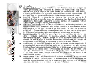 SOUZA,SandroE.
5.3- Controles
Múltiplas Embalagens: tem sido cada vez mais freqüente que a embalagem do
cliente-proprietário seja diferente da embalagem referenciada pelo cliente-
destinatário, o que implica em abrir caixas ou consolidá-las. Este serviço,
transferido aos operadores logísticos, implica em dificuldades operacionais e de
controle, uma vez que embalagens diferentes implicam itens diferentes;
Lote de Fabricação: o controle de estoque por lote de fabricação é
imprescindível para controlar prazo de validade, evitar distribuição fracionada,
seqüênciar a distribuição, bloquear a expedição de lotes sob inspeção e rastrear
a distribuição. Exemplo: tecidos, alimentos etc;
Referência documental:para manter a rastreabilidade do Cliente-proprietário ao
Cliente-destinatário – número da nota fiscal -, controlar as mudanças de estado
documental - ex. BL para Declaração de Importação - e controlar a garantia
comercial -, é necessário que materiais reunidos por um mesmo documento
levem esta referencia, bem com alterações que possam ocorrer com ela;
Número de série: há materiais que exigem controle individual por número de
SOUZA,SandroE.
levem esta referencia, bem com alterações que possam ocorrer com ela;
Número de série: há materiais que exigem controle individual por número de
série – produtos eletrônicos de precisão, veículos etc. Sendo esta uma
característica do item, o sistema obriga que todos os movimentos referencie o
número de série e todas as funções reflitam esta individualização. Também há
possibilidade de se somente se reconhecer o número de série na saída;
Mapeamento do armazém: uma das decisões gerenciais de maior relevância é
como distribuir geograficamente os materiais no armazém, ou seja, sempre
trabalhando com agrupamentos de materiais e locais, deve-se determinar em
quais classes de locais serão armazenadas as classes de produtos. Esta
resposta está fortemente condicionada à adequação entre a natureza do item e
a do local, bem como fatores derivados da freqüência de saída e da
acessibilidade do local;
Regras operacionais: a independência do sistema em relação à natureza dos
materiais a serem movimentados e armazenados implica categorizá-los
segundo características de controle, armazenamento e picking, uma vez que os
recursos próprios de cada armazém são pré-estabelecidos.
 