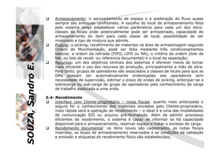 SOUZA,SandroE.
Armazenamento: o aproveitamento de espaço e a aceleração do fluxo quase
sempre são enfoques conflitantes. A escolha do local de armazenamento feita
pelo sistema exige estabelecer vários parâmetros para cada um dos itens:
classes de locais onde potencialmente pode ser armazenado, capacidade de
armazenamento do item para cada classe de local, possibilidade de ser
misturado e tipo de mistura que admite.
Picking: o picking, recolhimento de materiais na área de armazenagem segundo
Ordem de Movimentação, pode ser feita mediante três condicionamentos
básicos: a ordem da retirada (FIFO, LIFO ou NA), o critério da ordem (lote de
fab. ou lote de receb. ou referencia documental) e o local da separação;
Recursos: um dos objetivos centrais dos sistemas é oferecer meios de tornar
mais eficiente o uso dos recursos de produção, principalmente a mão de obra.
Para tanto, grupos de operadores são associados a classes de locais para que as
OMs possam ser automaticamente endereçadas aos operadores sem
SOUZA,SandroE.
OMs possam ser automaticamente endereçadas aos operadores sem
necessidade de supervisão, estimar o prazo de ondas de picking, antecipar-se a
sobrecarga ou sub-carga de grupo de operadores pelo conhecimento da carga
de trabalho associada a uma onda.
5.4- Recebimento
Interface com Cliente-proprietário – notas fiscais: quanto mais antecipada e
segura for o conhecimento dos materiais enviados pelo Cliente-proprietário,
mais rápida será a operação de recebimento – o ideal é a uma das modalidades
de comunicação EDI ou arquivo pré-formatado. Além de admitir processos
eficientes de recebimento, o sistema é capaz de informar se há capacidade
disponível para o armazenamento, reservar espaço e tratar o excesso de carga.
Recebimento documental: os itens novos são cadastrados, as notas fiscais
inseridas, os locais de armazenamento reservados e as condições de validação
e emissão e etiquetas do recebimento físico são estabelecidas;
 