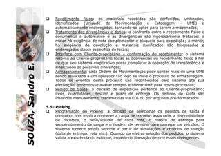 SOUZA,SandroE.
Recebimento físico: os materiais recebidos são conferidos, unitizados,
identificados (Unidade de Movimentação e Estocagem – UME) e
automaticamente endereçados, tornando-se aptos para serem armazenados;
Tratamento das divergências e danos: o confronto entre o recebimento físico e
documental é automático e as divergências são rigorosamente tratadas: a
maior há exigência de nota complementar e bloqueio para expedição; a menor,
há exigência de devolução e materiais danificados são bloqueados e
endereçados classe específica de locais;
Interface com Cliente-proprietário – confirmação do recebimento: o sistema
retorna ao Cliente-proprietário todas as ocorrências do recebimento físico a fim
de que seu sistema corporativo possa completar a operação de transferência e
sinalizando as possíveis diferenças;
Armazenamento: cada Ordem de Movimentação pode conter mais de uma UME
sendo associada a um operador tão logo se inicie o processo de armazenagem.
SOUZA,SandroE.
sendo associada a um operador tão logo se inicie o processo de armazenagem.
Todos os eventos deste processo são reconhecidos pelo sistema até sua
efetivação, podendo-se avaliar tempos e liberar UME para novos processos;
Pedido de Saída: a decisão de expedição pertence ao Cliente-proprietário:
itens, quantidades, destino e prazo de entrega. Os pedidos de saída são
inseridos manualmente, transmitidas via EDI ou por arquivos pré-formatados.
5.5- Picking
Programação do Picking: a decisão de selecionar os pedidos de saída é
complexo pois implica conhecer a carga de trabalho associada, a disponibilidade
de recursos, o peso/volume de cada rota, o roteiro de entrega para
sequenciamento da carga e o horário de término para carregar os veículos. O
sistema fornece amplo suporte a partir de simulações e critérios de seleção
(data de entrega, rota etc.). Quando da efetiva seleção dos pedidos, o sistema
valida a existência do estoque, impedindo liberação de processos divergentes.
 