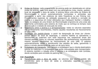 SOUZA,SandroE.
Ondas de Picking: cada programação de picking pode ser desdobrada em várias
ondas de picking, cada uma delas com sua abrangência (rota, cliente, pedido),
local de separação e doca de saída. O picking libera uma pilha de Ordens de
Movimentação a serem automaticamente conhecidas e atribuídas aos
operadores a partir dos coletores de rádio freqüência ou por Picking List.
Procedimentos especiais de validação asseguram ao sistema a correção do
picking e a segurança em tratar alterações que impliquem facilitar o trabalho.
Todos os estágios de uma Ordem de Movimentação originária de uma onda são
totalmente controlados pelo sistema de modo que se conheça os tempos reais
de execução e o estado de execução da onda;
Paralelismo entre o picking e o armazenamento: todos os volumes separados
são perfeitamente reconhecidos, mesmo aqueles resultantes do fracionamento
de uma UME;
Separação por pedido-cliente: a partir da designação de áreas por cliente-
SOUZA,SandroE.
Separação por pedido-cliente: a partir da designação de áreas por cliente-
pedido dentro do local de separação, o sistema habilita os operadores a
distribuírem os materiais com total segurança nas respectivas áreas dos
clientes-pedidos. Todos os volumes separados são perfeitamente reconhecidos
mesmo aqueles resultantes do fracionamento de uma UME. O sistema
automaticamente valida o atendimento dos pedidos de saída, garantindo o
pleno e correto atendimento de cada um de seus itens;
Embalagem de transporte: nem sempre a embalagem que o cliente-destinatário
solicita os materiais é a embalagem que serão manuseadas pelo transportador.
O sistema mantém a relação entre o volume e as embalagens nele contidas,
dando condições para emissão do packing list.
5.6- Expedição
Transferência para a doca de saída: os volumes dos clientes-pedido são
transferidos para a doca de saída e ordenados segundo o roteiro
preestabelecido.
 