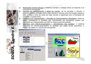SOUZA,SandroE.
Associação volume-veículo: o sistema mantém a relação entre os volumes e os
veículos de transporte;
Controle do carregamento e saída do veículo: ao se carregar o veículo, o
sistema valida a correção entre cada volume o veículo a fim de impedir sobras e
falta. A data e hora da saída de cada veículo é registrada com a finalidade de
controlar o transit time;
Interface com Transportador – Emissão do Conhecimento e Manifesto: todos os
dados necessários à emissão dos documentos de transporte podem ser
remetidos ao transportador por EDI ou arquivo pré-formatado;
Interface com Cliente-proprietário – atendimento dos pedidos: o sistema
transmite ao Cliente-proprietário os pedidos que estão sendo atendidos, o
horário de saída e o veículo de transportes.
SOUZA,SandroE.
 