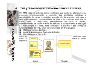 SOUZA,SandroE.
6. TMS (TRANSPORTATION MANAGEMENT SYSTEM)
Um TMS pode ser definido como o software que auxilia no planejamento,
execução, monitoramento e controle das atividades relativas a
consolidação de carga, expedição, emissão de documentos, entregas e
coletas de produtos, rastreabilidade da frota e de produtos, auditoria de
fretes, apoio à negociação, planejamento de rotas e modais,
monitoramento de custos e nível de serviço, e planejamento e execução
de manutenção da frota. Para estruturar a descrição das principais
funcionalidades do TMS, estas serão divididas em três grupos:
Monitoramento e Controle;
Apoio à Negociação e Auditoria de Frete;
SOUZA,SandroE.
Além dos três grupos de funcionalidades citadas acima, poderíamos citar
mais um: Manutenção da Frota. Como esta funcionalidade é muito
específica ela não será abordada.
Apoio à Negociação e Auditoria de Frete;
Planejamento e Execução.
 