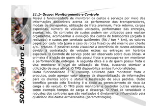 SOUZA,SandroE.
11.1- Grupo: Monitoramento e Controle
Possuí a funcionalidade de monitorar os custos e serviços por meio das
informações disponíveis acerca da performance dos transportadores,
modais de transportes, utilização de frete premium, frete retorno, cargas
expedidas, número de veículos utilizados, performance das entregas,
avarias, etc. Os controles de custos podem ser utilizados para realizar
orçamentos, acompanhar a evolução dos custos de transportes (orçado X
realizado) e custos por tonelada quilômetro (R$ / ton * km), os valores
pagos por cada rota (para o caso de rotas fixas) ou até mesmo por cliente
e/ou produto. É possível ainda visualizar a ocorrência de custos adicionais
devido à contratação de veículos extras ou entregas em horários
especiais. O Controle de serviço pode ser observado sobre duas óticas. A
SOUZA,SandroE.
especiais. O Controle de serviço pode ser observado sobre duas óticas. A
primeira é a visão de quem não possui frota e preocupa-se em monitorar
a performance de entregas. A segunda ótica é a de quem possui frota e
visa monitorar o nível de utilização da frota, buscando otimizar a
utilização de seus ativos. O TMS disponibiliza ambas funcionalidades.
Outra funcionalidade é o Tracking. Utilizado para monitorar frota e
produtos, pode agregar valor através da disponibilização de informações
para os clientes sobre o status e localização de seus pedidos. Outro
benefício gerado pelo Tracking é o apoio ao gerenciamento de risco da
carga e do veículo. O TMS pode monitorar e controlar outras variáveis,
como exemplo tempos de carga e descarga. O nível de veracidade e
robustez dos controles que são realizados é diretamente influenciado pela
qualidade dos dados armazenados (parametrização).
 