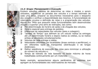 SOUZA,SandroE.
11.2- Grupo: Planejamento e Execução
Existem soluções capazes de determinar as rotas e modais a serem
utilizados, seqüênciar as paradas dos veículos e o tempo estimado de
cada uma delas, preparar os documentos necessários para o despacho
dos veículos e verificar a disponibilidade dos mesmos. A funcionalidade de
roteirização envolve a definição de rotas e a programação dos veículos.
Alguns dos TMSs que possuem estas funcionalidades bem desenvolvidas
chegam a suportar uma série de restrições, tais como:
Pré-determinação do horário de saída e de chegada dos veículos;
Horário especial para entrega de pedidos;
Diferenças de capacidades dos veículos (peso e cubagem);
"Janelas de Tempo" que definem se um veículo realiza as entregas
SOUZA,SandroE.
"Janelas de Tempo" que definem se um veículo realiza as entregas
até um determinado horário e depois realiza as coletas, ou se realiza
ambas as atividades simultaneamente;
Volumes de cada entrega e coleta;
Velocidades diferentes por localidades (áreas centrais e periféricas), e
em diferentes tipos de transportes (distribuição e de longas
distâncias);
Melhor seqüência de execução das rotas para minimizar a utilização
do número de veículos e;
Tempo de trânsito da rota baseado no limite máximo de horas
trabalhadas continuamente por um motorista.
Neste exemplo, apresentamos alguns parâmetros de sistemas que
agregam as funcionalidades dos roteirizadores de mercado.
 