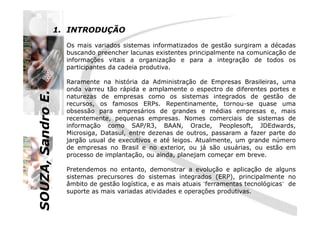 SOUZA,SandroE.
1. INTRODUÇÃO
Os mais variados sistemas informatizados de gestão surgiram a décadas
buscando preencher lacunas existentes principalmente na comunicação de
informações vitais a organização e para a integração de todos os
participantes da cadeia produtiva.
Raramente na história da Administração de Empresas Brasileiras, uma
onda varreu tão rápida e amplamente o espectro de diferentes portes e
naturezas de empresas como os sistemas integrados de gestão de
recursos, os famosos ERPs. Repentinamente, tornou-se quase uma
obsessão para empresários de grandes e médias empresas e, mais
SOUZA,SandroE.
obsessão para empresários de grandes e médias empresas e, mais
recentemente, pequenas empresas. Nomes comerciais de sistemas de
informação como SAP/R3, BAAN, Oracle, Peoplesoft, JDEdwards,
Microsiga, Datasul, entre dezenas de outros, passaram a fazer parte do
jargão usual de executivos e até leigos. Atualmente, um grande número
de empresas no Brasil e no exterior, ou já são usuárias, ou estão em
processo de implantação, ou ainda, planejam começar em breve.
Pretendemos no entanto, demonstrar a evolução e aplicação de alguns
sistemas precursores do sistemas integrados (ERP), principalmente no
âmbito de gestão logística, e as mais atuais ¨ferramentas tecnológicas¨ de
suporte as mais variadas atividades e operações produtivas.
 