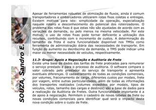 SOUZA,SandroE.
Apesar de ferramentas robustas de otimização de fluxos, ainda é comum
transportadores e embarcadores utilizarem rotas fixas coletas e entregas.
Existem motivos para isto: simplicidade da operação, especialização
naquele roteiro e desconhecimento do potencial dos roteirizadores. O
problema das rotas fixas é que estas não são ajustadas de acordo com as
variações da demanda, ou pelo menos na mesma velocidade. Por este
motivo, o uso de rotas fixas pode tornar deficiente a utilização dos
recursos, contribuindo com o incremento de custos. A determinação do
tamanho da frota é outra funcionalidade disponível nos TMSs como
ferramenta de administração diária das necessidades de transporte. Em
função do aumento ou decréscimo da demanda, o TMS pode indicar uma
maior ou menor necessidade de veículos, respectivamente.
SOUZA,SandroE.
11.3- Grupo: Apoio a Negociação e Auditoria de Frete
Existe uma base de dados das tarifas de frete praticadas para remunerar
o serviço prestado e para o processo de auditoria. O software compara o
valor cobrado pelo prestador do serviço de transporte e apresenta
eventuais diferenças. O cadastramento de todas as condições comerciais,
por volumes, fracionamento de carga, diferentes custos por modais, frete
por viagem, entre outras particularidades, além de todas as informações
dos transportes realizados (volumes expedidos por modais, tipos de
veículos, rotas, tamanho das cargas e destinos) são a base de dados para
a realização da Auditoria de Fretes. Outra funcionalidade importante é a
de apoio à negociação. Permitem o cadastro de novas tabelas de frete ou
novas condições comerciais para identificar qual será o impacto desta
nova condição sobre o custo de frete.
 