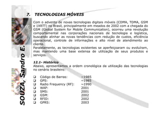 SOUZA,SandroE.
7. TECNOLOGIAS MÓVEIS
Com o advento de novas tecnologias digitais móveis (CDMA, TDMA, GSM
e 1XRTT) no Brasil, principalmente em meados de 2002 com a chegada do
GSM (Global System for Mobile Communication), ocorreu uma revolução
comportamental nas corporações nacionais de tecnologia e logística,
buscando alinhar as novas tendências com redução de custos, eficiência
operacional, controle de informações e alto nível de atendimento ao
cliente.
Paralelamente, as tecnologias existentes se aperfeiçoaram ou evoluíram,
mas mantendo uma base extensa de utilização de seus produtos e
serviços.
SOUZA,SandroE.
serviços.
12.1- Histórico
Abaixo, apresentamos a ordem cronológica da utilização das tecnologias
no cenário brasileiro:
Código de Barras: ~1985
GPS: ~1985
Radio Frequency (RF): ~1990
WAP: 2001
SMS: 2001
GSM: 2002
RFID: 2002
GPRS: 2003
 