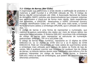 SOUZA,SandroE.
7.1- Código de Barras (Bar Code)
A organização que padronizou e ainda decide a codificação de produtos e
materiais a nível mundial é a UPC/EAN (década de 70). O Código de
Barras não foi comercializado até 1966. A Associação Nacional da Cadeia
de Alimentos (NAFC) solicitou aos desenvolvedores que criassem sistemas
que permitissem o check-out de forma mais rápida. Após experiências
mal sucedidas, a LOGICON desenvolveu o UGPIC (Universal Grocery
Products identification Code) em 1970 . Três anos mais tarde, o Comitê
Norte Americano adotou a simbologia UPC/EAN, que é utilizado até nossos
dias.
O código de barras é uma forma de representar a numeração, que
viabiliza a captura automática dos dados por meio de leitura óptica nas
SOUZA,SandroE.
viabiliza a captura automática dos dados por meio de leitura óptica nas
operações automatizadas. O Sistema EAN.UCC reconhece três simbologias
de código de barras para representar as estruturas de numeração
padronizada: EAN/UPC; ITF-14 e UCC/EAN-128.
O código de barras linear numérico, representa os 13 dígitos do GTIN
EAN/UCC-13; os 12 dígitos do GTIN UCC-12 e os 8 dígitos do GTIN
EAN/UCC-8. Pode ser interpretado por toda cadeia de suprimentos sendo
a simbologia mais utilizada para captura de dados na frente de loja do
varejo. Não é qualquer scanner que consegue ler qualquer tipo de código
de barras; os leitores ópticos devem estar habilitados para leitura a fim de
poderem interpretar um código de barras. Desta forma, o Sistema
EAN.UCC indica os tipos de simbologias, que podem ser reconhecidas nos
diferentes ambientes.
 