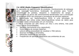 SOUZA,SandroE.
7.4- RFID (Radio Frequency Identification)
As operações de rastreamento de produtos, monitoramento de estoques
para reposição automática, localização de produtos para “recall”,
consolidação de pedidos, despacho e recebimento de cargas e
rastreamento de ativos são extremamente beneficiadas com a introdução
da tecnologia RFID nas empresas e provedores de serviços logísticos.
A Identificação por Radiofreqüência RFID, é uma tecnologia de
identificação que utiliza ondas eletromagnéticas (sinais de rádio) para
transmitir dados armazenados em um microchip.
A TAG é composta por pelo menos um chip e uma antena, mas pode
incluir outras funcionalidades:
• Memória (permanente e/ou regravável);
SOUZA,SandroE.
• Memória (permanente e/ou regravável);
• Fonte própria de energia (bateria);
• Leitura sem a necessidade de visualizar o TAG (ativo);
• Diversos formatos e dimensões;
• Diferentes distâncias de operação;
• Freqüências de operação adequáveis aos ambientes de uso.
 