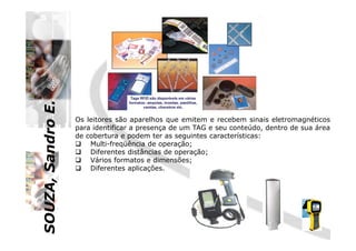 SOUZA,SandroE.
Os leitores são aparelhos que emitem e recebem sinais eletromagnéticos
para identificar a presença de um TAG e seu conteúdo, dentro de sua área
SOUZA,SandroE.
para identificar a presença de um TAG e seu conteúdo, dentro de sua área
de cobertura e podem ter as seguintes características:
Multi-freqüência de operação;
Diferentes distâncias de operação;
Vários formatos e dimensões;
Diferentes aplicações.
 