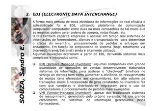 SOUZA,SandroE.
2. EDI (ELECTRONIC DATA INTERCHANGE)
A forma mais remota de troca eletrônica de informações de real eficácia e
aplicabilidade foi o EDI, utilizando plataforma de comunicação
computador-computador entre duas ou mais companhias de tal modo que
as mesmas podem gerar ordens de compra, notas fiscais, etc.
O EDI também capacita empresas a acessar em tempo real sistemas de
informações de fornecedores, clientes e transportadores para determinar
o status do inventário, processamento de pedidos e entregas em
andamento. Em função da simplicidade do sistema (hoje, totalmente via
Internet/Intranet/Extranet) ainda é altamente utilizado.
Algumas inovações ocorreram a partir do EDI, derivando sistemas mais
SOUZA,SandroE.
RMI (Retailer-Managed Inventory): algumas companhias com grande
quantidade de operações de vendas desenvolveram elaborados
sistemas de informação para acelerar o "check-out" (melhora no
serviço ao cliente) bem como aumentar a eficiência do ressuprimento
de muitos itens oferecidos aos consumidores. Um alto volume de
transações aliado à necessidade de giros constantes no inventário fez
com que varejistas e distribuidores migrassem para o uso de
computadores e processamento de pedidos mais avançados.
VMI (Vendor-Managed Inventory): apesar dos tradicionais sistemas
de ressuprimento gerenciado pelo próprio varejista, há um grande
crescimento de sistemas de informação gerenciados pelos
fornecedores.
Algumas inovações ocorreram a partir do EDI, derivando sistemas mais
complexos e integrados como:
 
