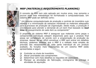 SOUZA,SandroE.
3. MRP (MATERIALS REQUIREMENTS PLANNING)
O conceito de MRP tem sido aplicado por muitos anos, mas somente a
poucos anos esta metodologia foi formalizada e computadorizada. Um
sistema MRP pode ser definido como:
“ Um sistema computadorizado de produção e controle de inventário cujo
objetivo é a minimização de estoques mantendo os materiais adequados
para o processo de produção da organização. Deste modo, a produção é
sincronizada para atender a demanda de um bem final baseado no lead
time de ressuprimento de cada item ou componente”
O propósito do sistema MRP é assegurar que materiais como peças e
SOUZA,SandroE.
O propósito do sistema MRP é assegurar que materiais como peças e
componentes individuais estejam disponíveis para que o produto final
possa ser completado de acordo com a programação de produção da
empresa. Apesar de ser difícil conceituar o MRP sem entrar em detalhes
técnicos, podemos adiantar que o MRP é o método mais simples de
previsão das necessidades de cada parte individual de um produto
acabado. As funções mais importantes de um sistema MRP estão
apresentadas a seguir:
Controlar os níveis de inventário
Alocar prioridades aos componentes
Determinar com mais detalhes os requisitos de capacidade
Planejar as atividades de fabricação, cronograma de entrega e
atividades de aquisição.
 