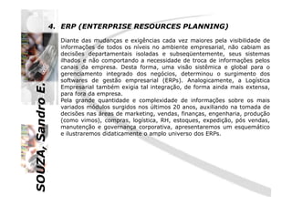 SOUZA,SandroE.
4. ERP (ENTERPRISE RESOURCES PLANNING)
Diante das mudanças e exigências cada vez maiores pela visibilidade de
informações de todos os níveis no ambiente empresarial, não cabiam as
decisões departamentais isoladas e subseqüentemente, seus sistemas
ilhados e não comportando a necessidade de troca de informações pelos
canais da empresa. Desta forma, uma visão sistêmica e global para o
gerenciamento integrado dos negócios, determinou o surgimento dos
softwares de gestão empresarial (ERPs). Analogicamente, a Logística
Empresarial também exigia tal integração, de forma ainda mais extensa,
para fora da empresa.
Pela grande quantidade e complexidade de informações sobre os mais
SOUZA,SandroE.
Pela grande quantidade e complexidade de informações sobre os mais
variados módulos surgidos nos últimos 20 anos, auxiliando na tomada de
decisões nas áreas de marketing, vendas, finanças, engenharia, produção
(como vimos), compras, logística, RH, estoques, expedição, pós vendas,
manutenção e governança corporativa, apresentaremos um esquemático
e ilustraremos didaticamente o amplo universo dos ERPs.
 