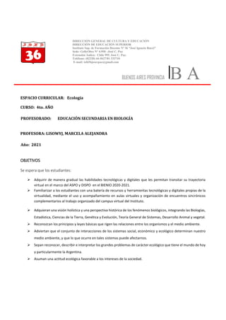 ESPACIO CURRICULAR: Ecología
CURSO: 4to. AÑO
PROFESORADO: EDUCACIÓN SECUNDARIA EN BIOLOGÍA
PROFESORA: LISOWYJ, MARCELA ALEJANDRA
Año: 2021
OBJETIVOS
Se espera que los estudiantes:
 Adquirir de manera gradual las habilidades tecnológicas y digitales que les permitan transitar su trayectoria
virtual en el marco del ASPO y DISPO en el BIENIO 2020-2021.
 Familiarizar a los estudiantes con una batería de recursos y herramientas tecnológicas y digitales propias de la
virtualidad, mediante el uso y acompañamiento en aulas virtuales y organización de encuentros sincrónicos
complementarios al trabajo organizado del campus virtual del Instituto.
 Adquieran una visión holística y una perspectiva histórica de los fenómenos biológicos, integrando las Biologías,
Estadística, Ciencias de la Tierra, Genética y Evolución, Teoría General de Sistemas, Desarrollo Animal y vegetal.
 Reconozcan los principios y leyes básicas que rigen las relaciones entre los organismos y el medio ambiente.
 Adviertan que el conjunto de interacciones de los sistemas social, económico y ecológico determinan nuestro
medio ambiente, y que lo que ocurre en tales sistemas puede afectarnos.
 Sepan reconocer, describir e interpretar los grandes problemas de carácter ecológico que tiene el mundo de hoy
y particularmente la Argentina.
 Asuman una actitud ecológica favorable a los intereses de la sociedad.
DIRECCIÓN GENERAL DE CULTURA Y EDUCACIÓN
DIRECCIÓN DE EDUCACIÓN SUPERIOR
Instituto Sup. de Formación Docente Nº 36 “José Ignacio Rucci”
Sede: GellyObes N° 4.950 –José C. Paz
Extensión Áulica: Chile 995. José C. Paz.
Teléfono: (02320) 44-5627/81 333710
E-mail: isfd36josecpaz@gmail.com
BUENOS AIRES PROVINCIA B A
 