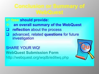 Conclusion or Summary of WebQuest 6 th  fase   should provide: an overall summary of the WebQuest reflect ion  about the process  advanced, related  questions   for future investigation SHARE YOUR WQ!  WebQuest Submission Form http://webquest.org/wqdb/editwq.php 