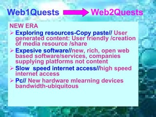 NEW ERA Exploring resources-Copy paste//  User generated content: User friendly /creation of media resource /share Expesive software// new, rich, open web based software/services, companies supplying platforms not content Slow  speed internet access// high speed internet access Pc//  New hardware mlearning devices  bandwidth-ubiquitous   Web1 Q uests   Web2 Quests 