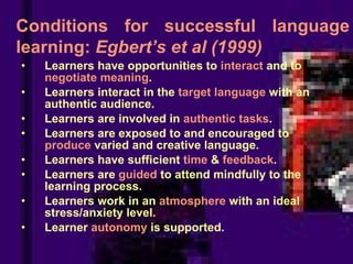 Learners have opportunities to  interact  and to  negotiate meaning . Learners interact in the  target language  with an authentic audience. Learners are involved in  authentic tasks . Learners are exposed to and encouraged to  produce  varied and creative language. Learners have sufficient  time  &  feedback . Learners are  guided  to attend mindfully to the learning process. Learners work in an  atmosphere  with an ideal stress/anxiety level. Learner  autonomy  is supported. Conditions for successful language learning:  Egbert’s et al (1999) 
