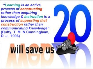 “ Learning  is an active process of  constructing  rather than acquiring knowledge &  instruction  is a process of  supporting that construction  rather than communicating knowledge”   ( Duffy, T. M. & Cunningham, D. J   , 1996) 