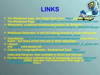 LINKS The WebQuest page ,  San Diego State Univ:  http: // webquest.org   The WebQuest Page   http:// edweb.sdsu.edu/webquest/webquest.html   Webquests: a platform-thinking application, M .  Driessen: http://www.ecml.at/projects/voll/our_resources/graz_2002/pthinking/marianewebquest/index.htm   WebQuest Generator: A tool for helping teachers create webquests:  http: // teachers.teach - nology.com / web_tools / web_quest /   TalenQuest:  http: // www.kennisnet.nl / thema / talenquest / index.html . In Dutch - but many of the links are in other languages.  LQuest:  http://www.ecml.at/mtp2/LQuest/html/LQUEST_E_pdesc.htm  and  http: // www.lquest.net   Criteria for LanguageQuests - Assessment Tool:  http: // www.kennisnet.nl / cpb / thema / webquest / talenquest / meetlat / index.php?lang=en . Also available in Dutch and German.  For the theoretical underpinnings of webquests tool see:  Koenraad  &  Westhoff  (2004) . See also Ton Koenraad's Web page at   http: // www.koenraad.info /CALL   