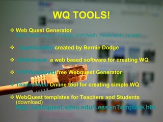 WQ TOOLS! Web Quest Generator   http://www.teach-nology.com/web_tools/web_quest/   QuestGarden  created by Bernie Dodge   zWebQuest   a web based software for creating WQ  PHPWebQuest  free Webquest Generator  TeacherWeb   Online tool for creating simple WQ   WebQuest templates for Teachers and Students   (download)  http://webquest.sdsu.edu/LessonTemplate.html 
