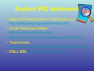 Explore WQ databases ! Search for WebQuests  in WebQuest.org  http://webquest.org/search/index.php Zunal WebQuest Maker  http://zunal.com/index.php http://www.zunal.com/webquest.php?w=58821 Teacherweb  http://www.teacherweb.com/wqsearch/search.stm CALL-ESL   http://www.call-esl.com / 