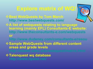 Explore matrix of WQ! Best WebQuests by Tom March   http://www.bestwebquests.com/ A list of webquests relating to language learning (mainly EFL) Consultants-E website:  http://www.theconsultants-e.com/webquests  or  http://www.dudeney.com/consultants-e/resources.html Sample WebQuests from different content areas and grade levels  http://edweb.sdsu.edu/webquest/matrix.html Talenquest wq database  http://www.lquest.net/ 