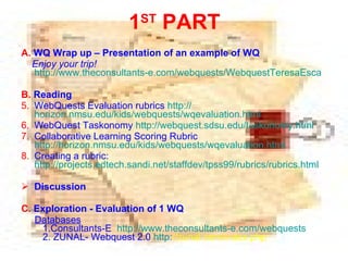 A.  WQ Wrap up – Presentation of an example of WQ   Enjoy your trip!   http://www.theconsultants-e.com/webquests/WebquestTeresaEscardo.doc B.  Reading  WebQuests Evaluation rubrics  http:// horizon.nmsu.edu/kids/webquests/wqevaluation.html WebQuest Taskonomy  http://webquest.sdsu.edu/taskonomy.html Collaborative Learning Scoring Rubric   http://horizon.nmsu.edu/kids/webquests/wqevaluation.html Creating a rubric:  http://projects.edtech.sandi.net/staffdev/tpss99/rubrics/rubrics.html Discussion C.  Exploration - Evaluation of 1 WQ Databases 1. Consultants-E  http://www.theconsultants-e.com/webquests   2. ZUNAL- Webquest 2.0   http: //zunal.com/index.php   1 ST  PART 