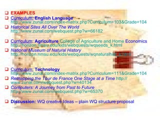 EXAMPLES Curriculum:   English Language   http://www.zunal.com/index-matrix.php?Curriculum=103&Grade=104 Historical Sites All Over The World   http://www.zunal.com/webquest.php?w=66182 Curriculum :  Agriculture   College   of   Agriculture   and   Home   Economics   http: // horizon.nmsu.edu / kids / webquests / wqseeds_k.html National Museum of Natural History   http://horizon.nmsu.edu/kids/webquests/wqnaturalhist_k.html Curriculum:   Technology   http://www.zunal.com/index-matrix.php?Curriculum=111&Grade=104 Remapping the Tour de France One Stage at a Time   http:// www.zunal.com/webquest.php?w =40134 Computers: A Journey from Past to Future   http://www.zunal.com/webquest.php?w=65370 Discussion:  WQ creative Ideas – plain WQ structure proposal 