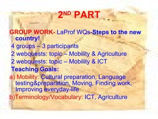 2 ND  PART GROUP WORK-   LaProf WQs- S teps to the new country ! 4 groups – 3 participants 2 webquests: topic – Mobility & Agriculture 2 webquests: topic – Mobility & ICT Teaching Goals: a)   Mobility :   Cultural preparation ,  Language testing & preparation ,  Moving,  F inding work ,  Improving everyday-life b)Terminology/Vocabulary:  ICT, Agriculture 