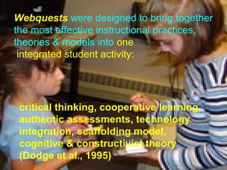Webquests  were designed to bring together the most effective instructional practices, theories & models into  one integrated student activity:  critical thinking, cooperative learning, authentic assessments, technology integration, scaffolding model, cognitive & constructivist theory (Dodge et al., 1995) 