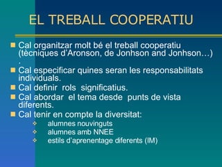 EL TREBALL COOPERATIU Cal organitzar molt bé el treball cooperatiu (tècniques d’Aronson, de Jonhson and Jonhson…). Cal especificar quines seran les responsabilitats individuals. Cal definir  rols  significatius. Cal abordar  el tema desde  punts de vista diferents. Cal tenir en compte la diversitat: alumnes nouvinguts alumnes amb NNEE estils d’aprenentage diferents (IM) 