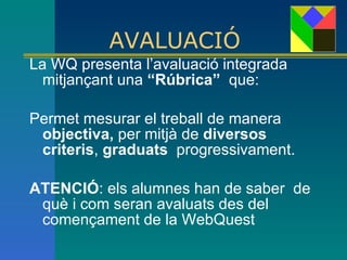 AVALUACIÓ   La WQ presenta l’avaluació integrada  mitjançant una  “Rúbrica”   que:   Permet mesurar el treball de manera  objectiva,  per mitjà de  diversos  criteris ,  graduats   progressivament.  ATENCIÓ :   e ls alumnes han de saber  de què i com seran avaluats des del començament de la WebQuest 