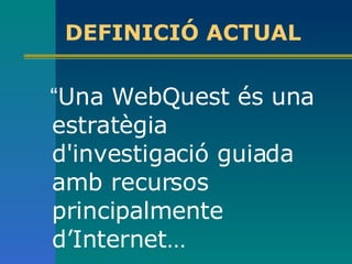 DEFINICIÓ ACTUAL “ Una WebQuest és una estratègia d'investigació guiada amb recursos principalmente d’Internet…   