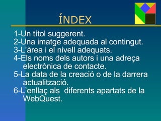 ÍNDEX 1-Un títol suggerent.  2-Una imatge adequada al contingut.  3-L’àrea i el nivell adequats. 4-Els noms dels autors i una adreça electrònica de contacte. 5-La data de la creació o de la darrera actualització.   6-L’enllaç als  diferents apartats de la WebQuest. 