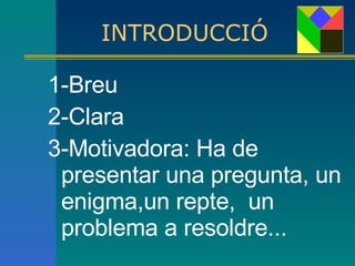 INTRODUCCIÓ 1-Breu 2-Clara  3-Motivadora: Ha de presentar una pregunta, un enigma,un repte,  un problema a resoldre... 
